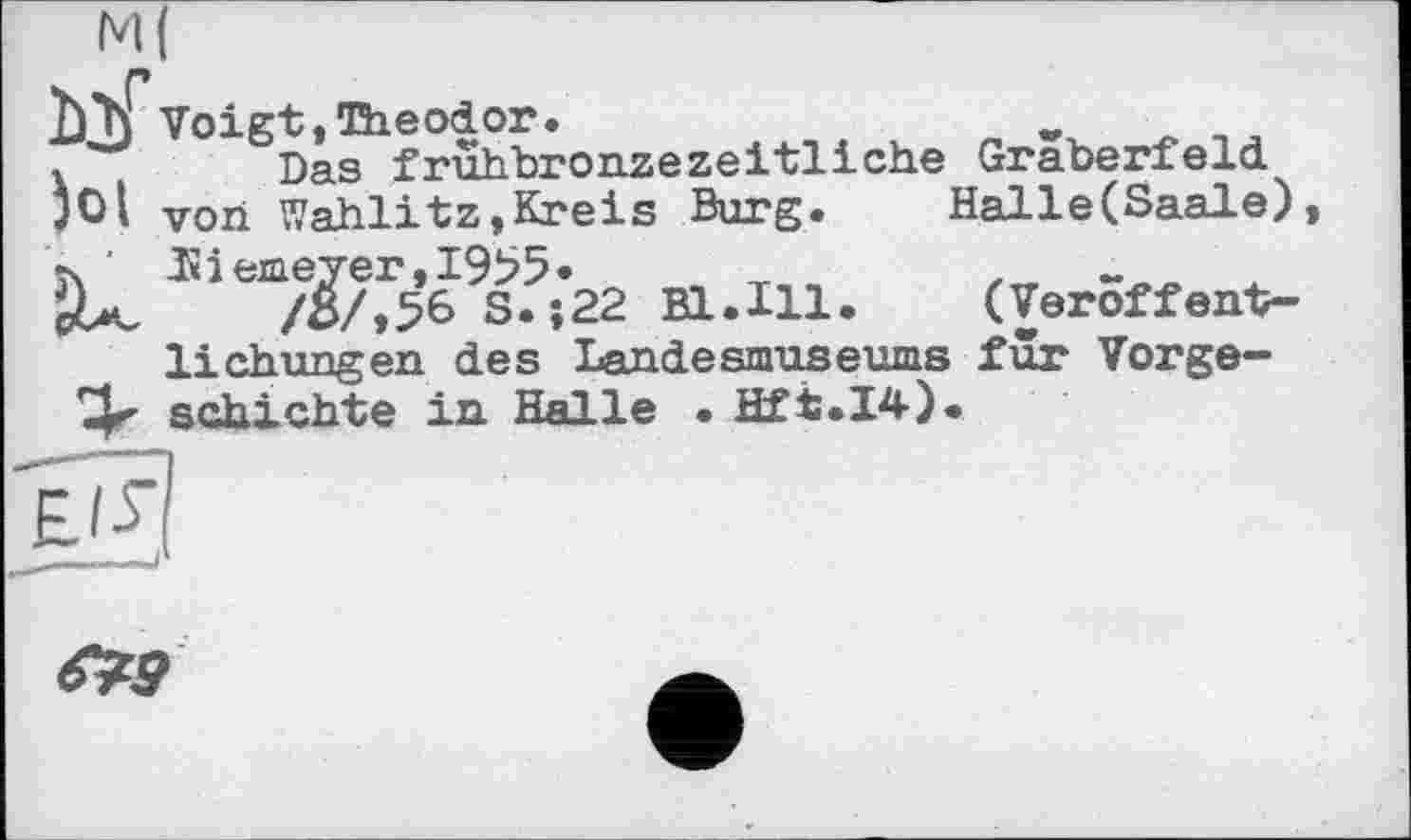 ﻿М(
п
Ljj Voigt,Theodor.	w
Das frühbronzezeitliche Gräberfeld jO|	Von Wahlitz,Kreis Burg.	Halle(Saale)
їх '	Hiemeyer,I9b5* ,	x
/ö/,56 S.;22 Bl.Hl.	(Veröffent-
lichungen des Landesmuseums für Vorge-schichte in Halle • Hft.I4).
>
S3
^9